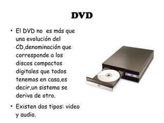 DVD
●
    El DVD no es más que
    una evolución del
    CD,denominación que
    corresponde a los
    discos compactos
    digitales que todos
    tenemos en casa,es
    decir,un sistema se
    deriva de otro.
●
    Existen dos tipos: video
    y audio.
 