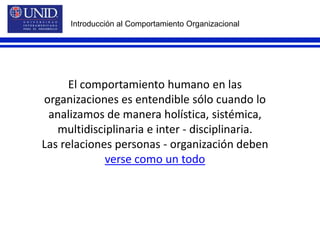 Introducción al Comportamiento OrganizacionalEl comportamiento humano en lasorganizaciones es entendible sólo cuando loanalizamos de manera holística, sistémica,multidisciplinaria e inter - disciplinaria.Las relaciones personas - organización debenverse como un todo