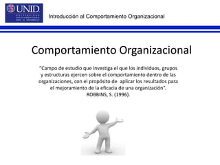 Introducción al Comportamiento OrganizacionalComportamiento Organizacional“Campo de estudio que investiga el que los individuos, grupos y estructuras ejercen sobre el comportamiento dentro de las organizaciones, con el propósito de  aplicar los resultados para el mejoramiento de la eficacia de una organización”. ROBBINS, S. (1996).