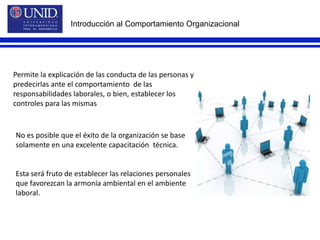 Introducción al Comportamiento OrganizacionalPermite la explicación de las conducta de las personas y predecirlas ante el comportamiento  de las responsabilidades laborales, o bien, establecer los controles para las mismasNo es posible que el éxito de la organización se base solamente en una excelente capacitación  técnica.Esta será fruto de establecer las relaciones personales que favorezcan la armonía ambiental en el ambiente laboral.