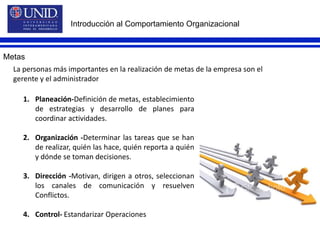 Introducción al Comportamiento OrganizacionalMetasLa personas más importantes en la realización de metas de la empresa son el gerente y el administrador Planeación-Definición de metas, establecimiento de estrategias y desarrollo de planes para coordinar actividades.Organización -Determinar las tareas que se han de realizar, quién las hace, quién reporta a quién y dónde se toman decisiones.Dirección -Motivan, dirigen a otros, seleccionan los canales de comunicación y resuelven Conflictos.Control- Estandarizar Operaciones