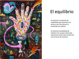 El equilibrio
Se trata de la sensación de
estabilidad que transmite una
pintura, por más de que su
contenido sea caótico.
Se trata de la posibilidad de
distribuir los cuerpos dentro del
espacio de manera que conformen
una armonía de conjunto.
 