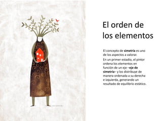 El orden de
los elementos
El concepto de simetría es uno
de los aspectos a valorar.
En un primer estadio, el pintor
ordena los elementos en
función de un eje –eje de
simetría– y los distribuye de
manera ordenada a su derecha
e izquierda, generando un
resultado de equilibrio estático.
 