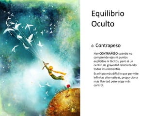Equilibrio
Oculto
ó Contrapeso
Hay CONTRAPESO cuando no
comprende ejes ni puntos
explícitos ni tácitos, pero sí un
centro de gravedad relativizando
todos los elementos.
Es el tipo más difícil y que permite
infinitas alternativas, proporciona
más libertad pero exige más
control.
 