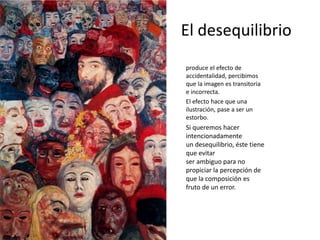 El desequilibrio
produce el efecto de
accidentalidad, percibimos
que la imagen es transitoria
e incorrecta.
El efecto hace que una
ilustración, pase a ser un
estorbo.
Si queremos hacer
intencionadamente
un desequilibrio, éste tiene
que evitar
ser ambiguo para no
propiciar la percepción de
que la composición es
fruto de un error.
 