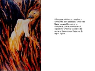 El lenguaje artístico es complejo y
cambiante, pero obedece a una cierta
lógica compositiva que, si se
transgrede, puede provocar en el
espectador una clara sensación de
rechazo. Hablamos de lógica, no de
reglas rígidas
 