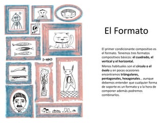 El Formato
El primer condicionante compositivo es
el formato. Tenemos tres formatos
compositivos básicos: el cuadrado, el
vertical y el horizontal.
Menos habituales son el círculo o el
óvalo y en pocas ocasiones
encontramos triángulares,
pentagonales, hexagonales… aunque
debemos entender que cualquier forma
de soporte es un formato y a la hora de
componer además podremos
combinarlos.
 