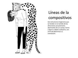 Líneas de la
compositivos
Son estructuras imaginarias que
se tienden en el sentido de las
direcciones y/o posiciones
dominantes de un cuerpo, forma
y figura u objeto cualquiera, con
el fin de determinar su
orientación.
 