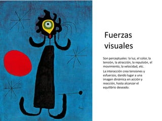 Fuerzas
visuales
Son perceptuales: la luz, el color, la
tensión, la atracción, la repulsión, el
movimiento, la velocidad, etc.
La interacción crea tensiones y
esfuerzos, dando lugar a una
imagen dinámica en acción y
reacción, hasta alcanzar el
equilibrio deseado.
 