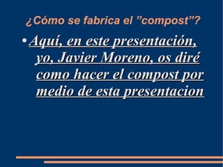 ¿Cómo se fabrica el ”compost”?
●   Aquí, en este presentación,
     yo, Javier Moreno, os diré
     como hacer el compost por
     medio de esta presentacion
 