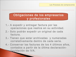 Diferencias entre Web 1.0 y Web 2.0Los Procesos de compraventa
1.- A expedir y entregar factura por las
operaciones que realice en su actividad.
2.- Solo podrán expedir un original de cada
factura.
3.- Tienen que estar archivadas y numeradas
correlativamente dentro de cada serie.
4.- Conservar las facturas de los 4 últimos años,
contados a partir de la última declaración-
liquidación de IVA.
Obligaciones de los empresarios
y profesionales
 