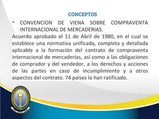 CONCEPTOS
• CONVENCION DE VIENA SOBRE COMPRAVENTA
INTERNACIONAL DE MERCADERIAS.
Acuerdo aprobado el 11 de Abril de 1980, en el cual se
establece una normativa unificada, completa y detallada
aplicable a la formación del contrato de compraventa
internacional de mercaderías, así como a las obligaciones
de comprador y del vendedor, a los derechos y acciones
de las partes en caso de incumplimiento y a otros
aspectos del contrato. 74 países lo han ratificado.
 