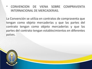• CONVENCION DE VIENA SOBRE COMPRAVENTA
INTERNACIONAL DE MERCADERIAS.
La Convención se utiliza en contratos de compraventa que
tengan como objeto mercaderías y que las partes del
contrato tengan como objeto mercaderías y que las
partes del contrato tengan establecimientos en diferentes
países.
 