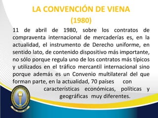 LA CONVENCIÓN DE VIENA
(1980)
11 de abril de 1980, sobre los contratos de
compraventa internacional de mercaderías es, en la
actualidad, el instrumento de Derecho uniforme, en
sentido lato, de contenido dispositivo más importante,
no sólo porque regula uno de los contratos más típicos
y utilizados en el tráfico mercantil internacional sino
porque además es un Convenio multilateral del que
forman parte, en la actualidad, 70 países con
características económicas, políticas y
geográficas muy diferentes.
 
