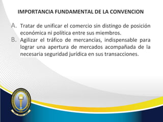 IMPORTANCIA FUNDAMENTAL DE LA CONVENCION
A. Tratar de unificar el comercio sin distingo de posición
económica ni política entre sus miembros.
B. Agilizar el tráfico de mercancías, indispensable para
lograr una apertura de mercados acompañada de la
necesaria seguridad jurídica en sus transacciones.
 