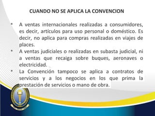 CUANDO NO SE APLICA LA CONVENCION
• A ventas internacionales realizadas a consumidores,
es decir, artículos para uso personal o doméstico. Es
decir, no aplica para compras realizadas en viajes de
places.
• A ventas judiciales o realizadas en subasta judicial, ni
a ventas que recaiga sobre buques, aeronaves o
electricidad.
• La Convención tampoco se aplica a contratos de
servicios y a los negocios en los que prima la
prestación de servicios o mano de obra.
 