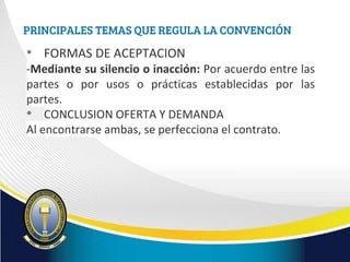 PRINCIPALES TEMAS QUE REGULA LA CONVENCIÓN
• FORMAS DE ACEPTACION
-Mediante su silencio o inacción: Por acuerdo entre las
partes o por usos o prácticas establecidas por las
partes.
• CONCLUSION OFERTA Y DEMANDA
Al encontrarse ambas, se perfecciona el contrato.
 