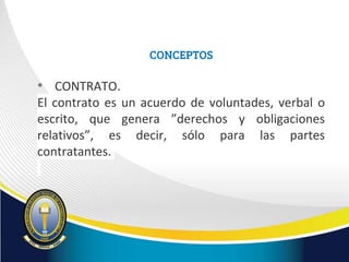 CONCEPTOS
• CONTRATO.
El contrato es un acuerdo de voluntades, verbal o
escrito, que genera ”derechos y obligaciones
relativos”, es decir, sólo para las partes
contratantes.
 