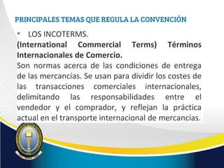 PRINCIPALES TEMAS QUE REGULA LA CONVENCIÓN
• LOS INCOTERMS.
(International Commercial Terms) Términos
Internacionales de Comercio.
Son normas acerca de las condiciones de entrega
de las mercancías. Se usan para dividir los costes de
las transacciones comerciales internacionales,
delimitando las responsabilidades entre el
vendedor y el comprador, y reflejan la práctica
actual en el transporte internacional de mercancías.
 