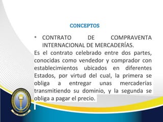 CONCEPTOS
• CONTRATO DE COMPRAVENTA
INTERNACIONAL DE MERCADERÍAS.
Es el contrato celebrado entre dos partes,
conocidas como vendedor y comprador con
establecimientos ubicados en diferentes
Estados, por virtud del cual, la primera se
obliga a entregar unas mercaderías
transmitiendo su dominio, y la segunda se
obliga a pagar el precio.
 