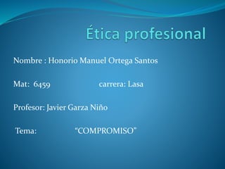 Nombre : Honorio Manuel Ortega Santos
Mat: 6459 carrera: Lasa
Profesor: Javier Garza Niño
Tema: “COMPROMISO”
 