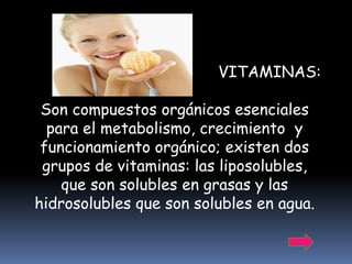 VITAMINAS:

 Son compuestos orgánicos esenciales
  para el metabolismo, crecimiento y
 funcionamiento orgánico; existen dos
 grupos de vitaminas: las liposolubles,
    que son solubles en grasas y las
hidrosolubles que son solubles en agua.
 