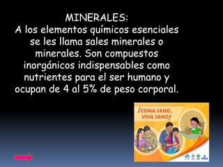 MINERALES:
A los elementos químicos esenciales
    se les llama sales minerales o
     minerales. Son compuestos
  inorgánicos indispensables como
  nutrientes para el ser humano y
ocupan de 4 al 5% de peso corporal.
 