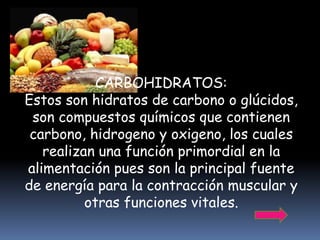 CARBOHIDRATOS:
Estos son hidratos de carbono o glúcidos,
 son compuestos químicos que contienen
 carbono, hidrogeno y oxigeno, los cuales
   realizan una función primordial en la
alimentación pues son la principal fuente
de energía para la contracción muscular y
          otras funciones vitales.
 