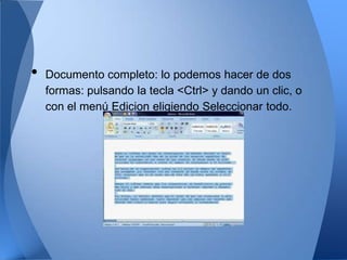 •   Documento completo: lo podemos hacer de dos
    formas: pulsando la tecla <Ctrl> y dando un clic, o
    con el menú Edicion eligiendo Seleccionar todo.
 