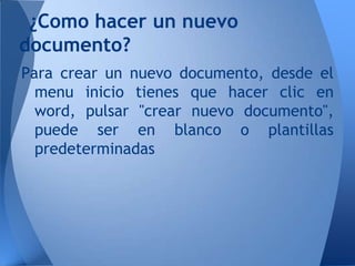 ¿Como hacer un nuevo
documento?
Para crear un nuevo documento, desde el
  menu inicio tienes que hacer clic en
  word, pulsar "crear nuevo documento",
  puede ser en blanco o plantillas
  predeterminadas
 