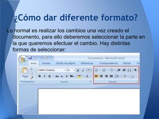 ¿Cómo dar diferente formato?
Lo normal es realizar los cambios una vez creado el
  documento, para ello deberemos seleccionar la parte en
  la que queremos efectuar el cambio. Hay distintas
  formas de seleccionar:
 