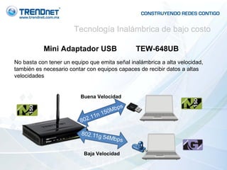 Mini Adaptador USB  TEW-648UB No basta con tener un equipo que emita señal inalámbrica a alta velocidad, también es necesario contar con equipos capaces de recibir datos a altas velocidades  802.11n 150Mbps Baja Velocidad Buena Velocidad Tecnología Inalámbrica de bajo costo 