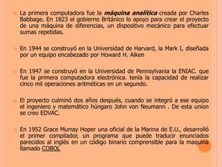 La primera computadora fue la máquina analíticacreada por Charles Babbage. En 1823 el gobierno Británico lo apoyo para crear el proyecto de una máquina de diferencias, un dispositivo mecánico para efectuar sumas repetidas. En 1944 se construyó en la Universidad de Harvard, la Mark I, diseñada por un equipo encabezado por Howard H. AikenEn 1947 se construyó en la Universidad de Pennsylvania la ENIAC. que fue la primera computadora electrónica. tenía la capacidad de realizar cinco mil operaciones aritméticas en un segundo.El proyecto culminó dos años después, cuando se integró a ese equipo el ingeniero y matemático húngaro John von Neumann. De esta union se creo EDVAC.En 1952 Grace Murray Hoper una oficial de la Marina de E.U., desarrolló el primer compilador, un programa que puede traducir enunciados parecidos al inglés en un código binario comprensible para la maquina llamado COBOL