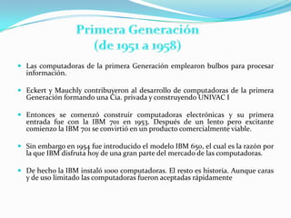 Las computadoras de la primera Generación emplearon bulbos para procesar información.Eckert y Mauchly contribuyeron al desarrollo de computadoras de la primera Generación formando una Cia. privada y construyendo UNIVAC IEntonces se comenzó construir computadoras electrónicas y su primera entrada fue con la IBM 701 en 1953. Después de un lento pero excitante comienzo la IBM 701 se convirtió en un producto comercialmente viable.Sin embargo en 1954 fue introducido el modelo IBM 650, el cual es la razón por la que IBM disfruta hoy de una gran parte del mercado de las computadoras.De hecho la IBM instaló 1000 computadoras. El resto es historia. Aunque caras y de uso limitado las computadoras fueron aceptadas rápidamente Primera Generación (de 1951 a 1958)