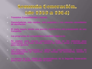 Transistor Compatibilidad LimitadaComputadoras, más rápidas, más pequeñas y con menores necesidades de ventilación.El costo seguía siendo una porción significativa del presupuesto de una Compañía. Los programas de computadoras también mejoraron.Se usaban para nuevas aplicaciones, como en los sistemas para reservación en líneas aéreas, control de tráfico aéreo y simulaciones para uso general.Las empresas comenzaron a aplicar las computadoras a tareas de almacenamiento de registros, como manejo de inventarios, nómina y contabilidad.La marina de E.U. utilizó las computadoras de la Segunda Generación para crear el primer simulador de vuelo.Segunda Generación.(de 1959 a 1964)