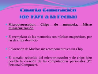 Cuarta Generación(de 1971 a la Fecha)Microprocesador, Chips de memoria, Micro miniaturizaciónEl reemplazo de las memorias con núcleos magnéticos, por las de chips de silicio Colocación de Muchos más componentes en un ChipEl tamaño reducido del microprocesador y de chips hizo posible la creación de las computadoras personales (PC Personal Computer).