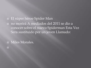    El súper héroe Spider Man
   no morirá A mediados del 2011 se dio a
    conocer sobre el nuevo Spiderman Esta Vez
    Sera sustituido por un joven Llamado:

   Miles Morales.

 