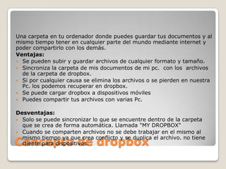 Concepto de dropbox
Una carpeta en tu ordenador donde puedes guardar tus documentos y al
mismo tiempo tener en cualquier parte del mundo mediante internet y
poder compartirlo con los demás.
Ventajas:
 Se pueden subir y guardar archivos de cualquier formato y tamaño.
 Sincroniza la carpeta de mis documentos de mi pc. con los archivos
de la carpeta de dropbox.
 Si por cualquier causa se elimina los archivos o se pierden en nuestra
Pc. los podemos recuperar en dropbox.
 Se puede cargar dropbox a dispositivos móviles
 Puedes compartir tus archivos con varias Pc.
Desventajas:
 Solo se puede sincronizar lo que se encuentre dentro de la carpeta
que se crea de forma automática. Llamada "MY DROPBOX"
 Cuando se comparten archivos no se debe trabajar en el mismo al
mismo tiempo ya que crea conflicto y se duplica el archivo. no tiene
cliente para dispositivos.
 