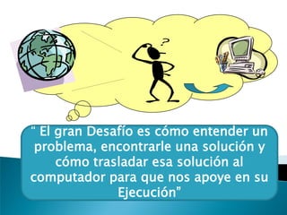 “ El gran Desafío es cómo entender un
problema, encontrarle una solución y
cómo trasladar esa solución al
computador para que nos apoye en su
Ejecución”
 