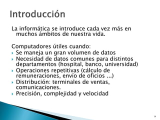 La informática se introduce cada vez más en
muchos ámbitos de nuestra vida.
Computadores útiles cuando:
 Se maneja un gran volumen de datos
 Necesidad de datos comunes para distintos
departamentos (hospital, banco, universidad)
 Operaciones repetitivas (cálculo de
remuneraciones, envío de oficios ...)
 Distribución: terminales de ventas,
comunicaciones.
 Precisión, complejidad y velocidad
14
 