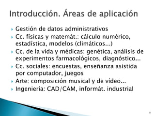  Gestión de datos administrativos
 Cc. físicas y matemát.: cálculo numérico,
estadística, modelos (climáticos...)
 Cc. de la vida y médicas: genética, análisis de
experimentos farmacológicos, diagnóstico...
 Cc. sociales: encuestas, enseñanza asistida
por computador, juegos
 Arte: composición musical y de vídeo...
 Ingeniería: CAD/CAM, informát. industrial
15
 