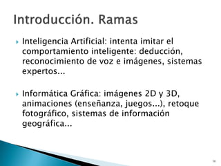  Inteligencia Artificial: intenta imitar el
comportamiento inteligente: deducción,
reconocimiento de voz e imágenes, sistemas
expertos...
 Informática Gráfica: imágenes 2D y 3D,
animaciones (enseñanza, juegos...), retoque
fotográfico, sistemas de información
geográfica...
16
 