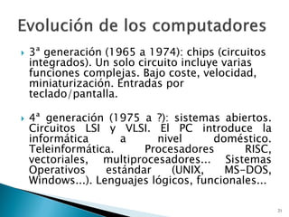  3ª generación (1965 a 1974): chips (circuitos
integrados). Un solo circuito incluye varias
funciones complejas. Bajo coste, velocidad,
miniaturización. Entradas por
teclado/pantalla.
 4ª generación (1975 a ?): sistemas abiertos.
Circuitos LSI y VLSI. El PC introduce la
informática a nivel doméstico.
Teleinformática. Procesadores RISC,
vectoriales, multiprocesadores... Sistemas
Operativos estándar (UNIX, MS-DOS,
Windows...). Lenguajes lógicos, funcionales...
21
 