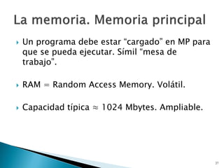  Un programa debe estar “cargado” en MP para
que se pueda ejecutar. Símil “mesa de
trabajo”.
 RAM = Random Access Memory. Volátil.
 Capacidad típica ≈ 1024 Mbytes. Ampliable.
27
 