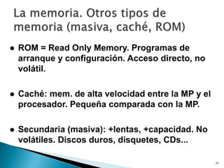 28
 ROM = Read Only Memory. Programas de
arranque y configuración. Acceso directo, no
volátil.
 Caché: mem. de alta velocidad entre la MP y el
procesador. Pequeña comparada con la MP.
 Secundaria (masiva): +lentas, +capacidad. No
volátiles. Discos duros, disquetes, CDs...
 