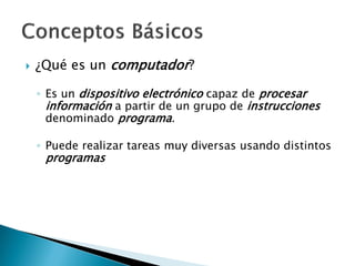  ¿Qué es un computador?
◦ Es un dispositivo electrónico capaz de procesar
información a partir de un grupo de instrucciones
denominado programa.
◦ Puede realizar tareas muy diversas usando distintos
programas
 
