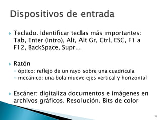  Teclado. Identificar teclas más importantes:
Tab, Enter (Intro), Alt, Alt Gr, Ctrl, ESC, F1 a
F12, BackSpace, Supr...
 Ratón
◦ óptico: reflejo de un rayo sobre una cuadrícula
◦ mecánico: una bola mueve ejes vertical y horizontal
 Escáner: digitaliza documentos e imágenes en
archivos gráficos. Resolución. Bits de color
31
 