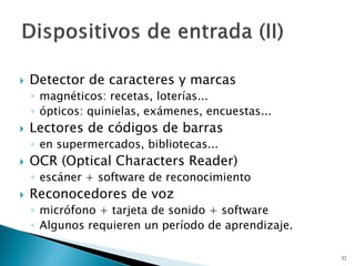  Detector de caracteres y marcas
◦ magnéticos: recetas, loterías...
◦ ópticos: quinielas, exámenes, encuestas...
 Lectores de códigos de barras
◦ en supermercados, bibliotecas...
 OCR (Optical Characters Reader)
◦ escáner + software de reconocimiento
 Reconocedores de voz
◦ micrófono + tarjeta de sonido + software
◦ Algunos requieren un período de aprendizaje.
32
 