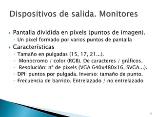  Pantalla dividida en pixels (puntos de imagen).
◦ Un pixel formado por varios puntos de pantalla
 Características
◦ Tamaño en pulgadas (15, 17, 21...).
◦ Monocromo / color (RGB). De caracteres / gráficos.
◦ Resolución: nº de pixels (VGA 640x480x16, SVGA...).
◦ DPI: puntos por pulgada. Inverso: tamaño de punto.
◦ Frecuencia de barrido. Entrelazado / no entrelazado
33
 