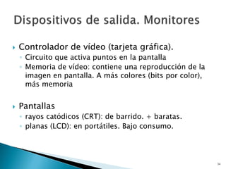  Controlador de vídeo (tarjeta gráfica).
◦ Circuito que activa puntos en la pantalla
◦ Memoria de vídeo: contiene una reproducción de la
imagen en pantalla. A más colores (bits por color),
más memoria
 Pantallas
◦ rayos catódicos (CRT): de barrido. + baratas.
◦ planas (LCD): en portátiles. Bajo consumo.
34
 